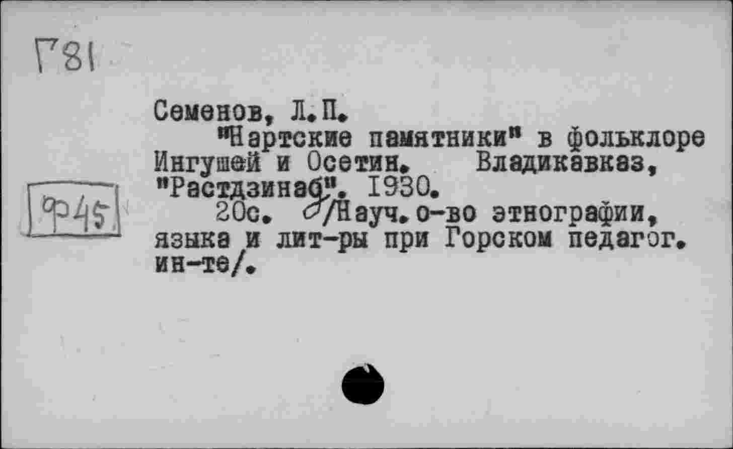 ﻿Г8(
4%,
Семенов, Л. П.
"Нартские памятники" в фольклоре Ингушей и Осетин, Владикавказ, "РастдзинабУ. 1930.
20с. буНауч.о-во этнографии, языка и лит-ры при Горском педагог, ин-те/.